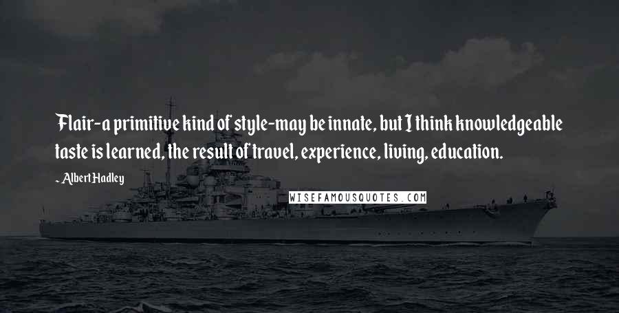 Albert Hadley quotes: Flair-a primitive kind of style-may be innate, but I think knowledgeable taste is learned, the result of travel, experience, living, education.