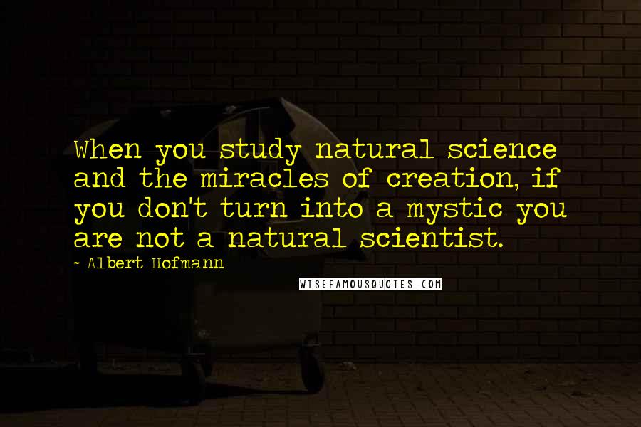 Albert Hofmann quotes: When you study natural science and the miracles of creation, if you don't turn into a mystic you are not a natural scientist.