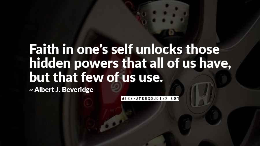 Albert J. Beveridge quotes: Faith in one's self unlocks those hidden powers that all of us have, but that few of us use. Albert J. Beveridge quotes: Faith in one's self unlocks those hidden powers that all of us have, but that few of us use.