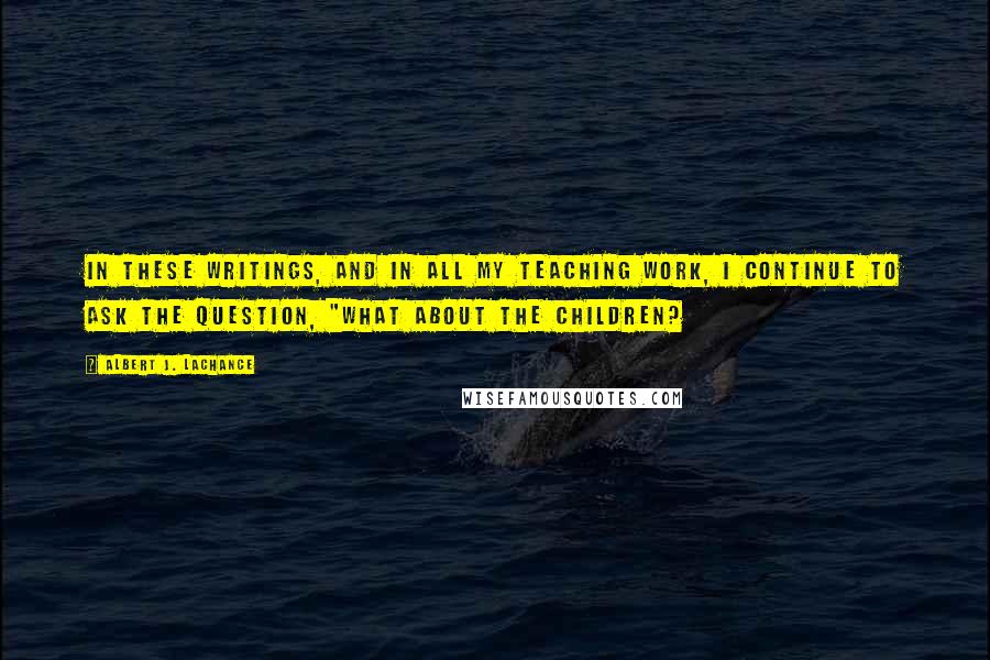 Albert J. LaChance quotes: In these writings, and in all my teaching work, I continue to ask the question, "What about the children? Albert J. LaChance quotes: In these writings, and in all my teaching work, I continue to ask the question, "What about the children?
