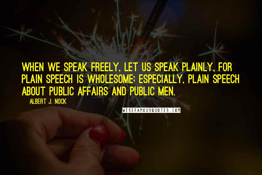 Albert J. Nock quotes: When we speak freely, let us speak plainly, for plain speech is wholesome; especially, plain speech about public affairs and public men.