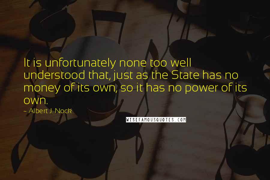 Albert J. Nock quotes: It is unfortunately none too well understood that, just as the State has no money of its own, so it has no power of its own.