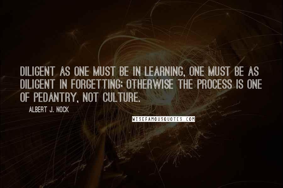 Albert J. Nock quotes: Diligent as one must be in learning, one must be as diligent in forgetting; otherwise the process is one of pedantry, not culture.