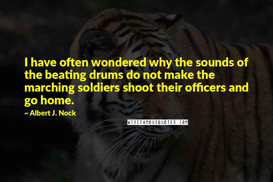 Albert J. Nock quotes: I have often wondered why the sounds of the beating drums do not make the marching soldiers shoot their officers and go home.