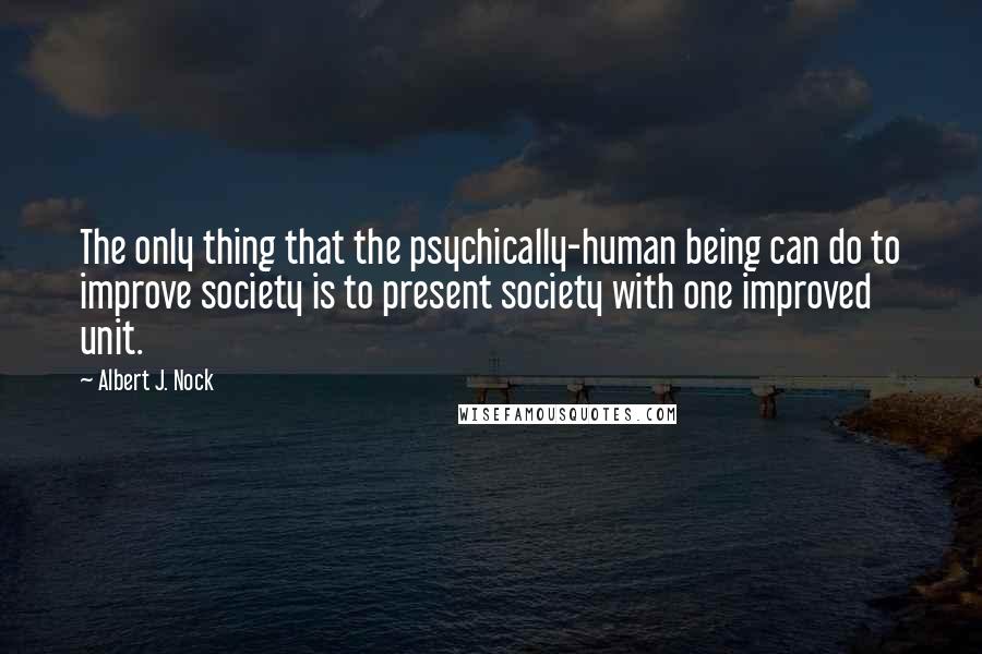 Albert J. Nock quotes: The only thing that the psychically-human being can do to improve society is to present society with one improved unit. Albert J. Nock quotes: The only thing that the psychically-human being can do to improve society is to present society with one improved unit.