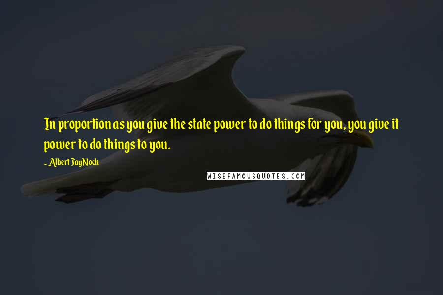 Albert Jay Nock quotes: In proportion as you give the state power to do things for you, you give it power to do things to you. Albert Jay Nock quotes: In proportion as you give the state power to do things for you, you give it power to do things to you.