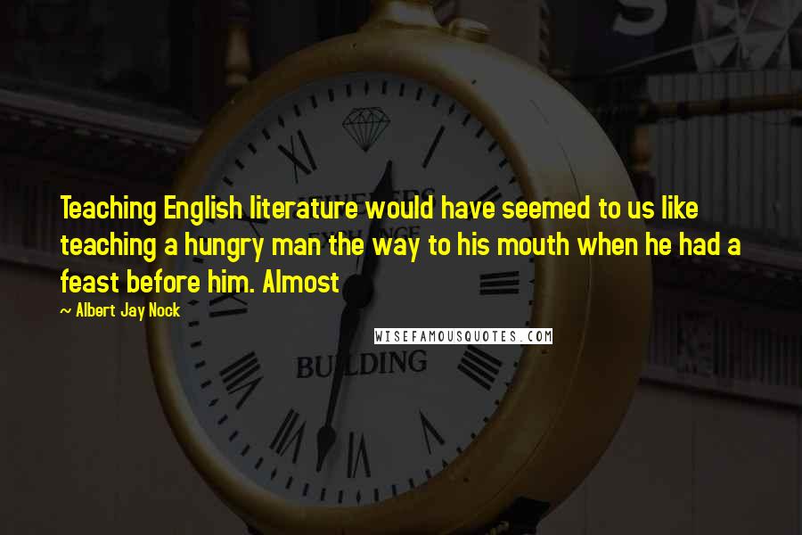 Albert Jay Nock quotes: Teaching English literature would have seemed to us like teaching a hungry man the way to his mouth when he had a feast before him. Almost