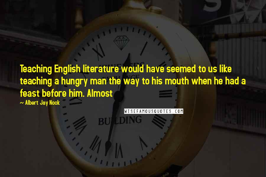 Albert Jay Nock quotes: Teaching English literature would have seemed to us like teaching a hungry man the way to his mouth when he had a feast before him. Almost Albert Jay Nock quotes: Teaching English literature would have seemed to us like teaching a hungry man the way to his mouth when he had a feast before him. Almost