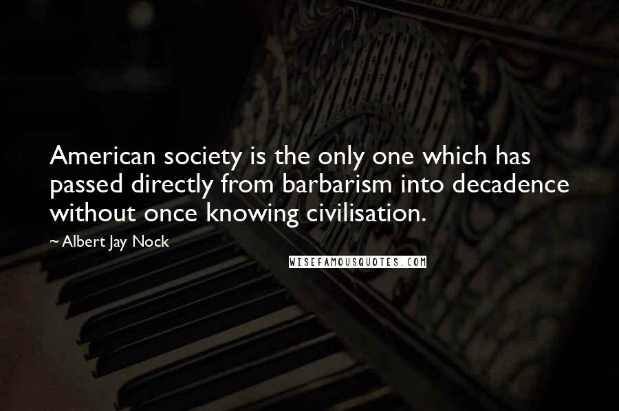 Albert Jay Nock quotes: American society is the only one which has passed directly from barbarism into decadence without once knowing civilisation. Albert Jay Nock quotes: American society is the only one which has passed directly from barbarism into decadence without once knowing civilisation.