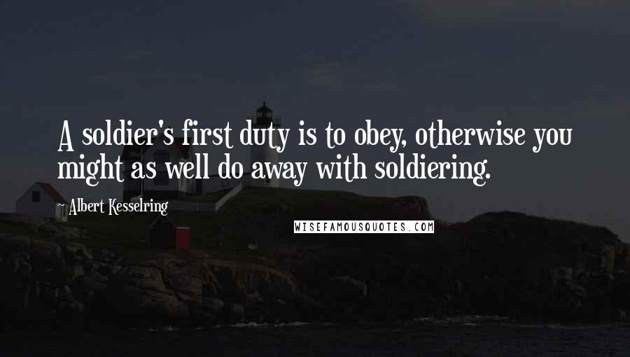 Albert Kesselring quotes: A soldier's first duty is to obey, otherwise you might as well do away with soldiering.
