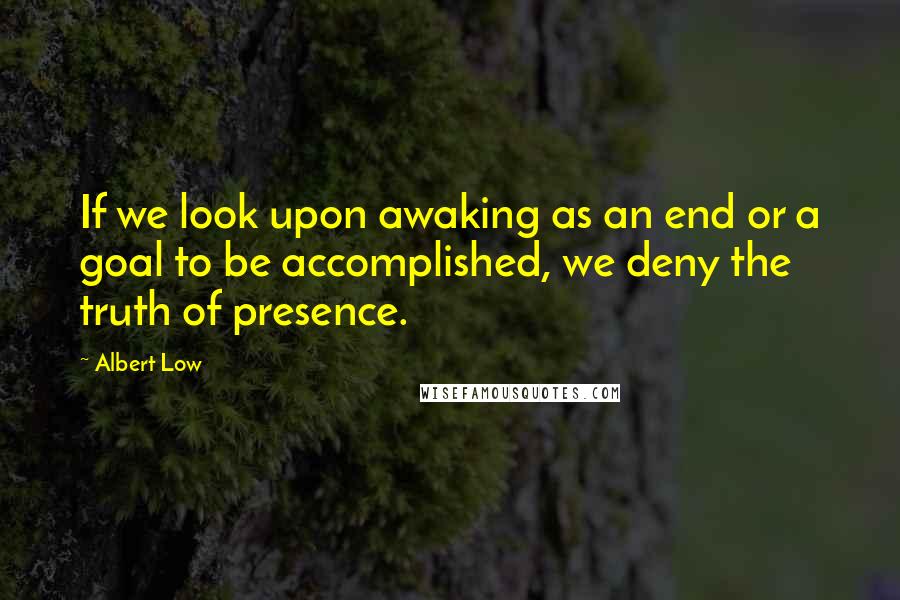 Albert Low quotes: If we look upon awaking as an end or a goal to be accomplished, we deny the truth of presence.