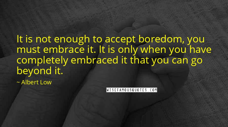Albert Low quotes: It is not enough to accept boredom, you must embrace it. It is only when you have completely embraced it that you can go beyond it.