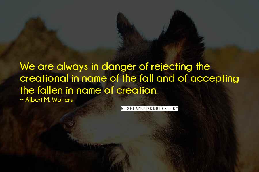 Albert M. Wolters quotes: We are always in danger of rejecting the creational in name of the fall and of accepting the fallen in name of creation.