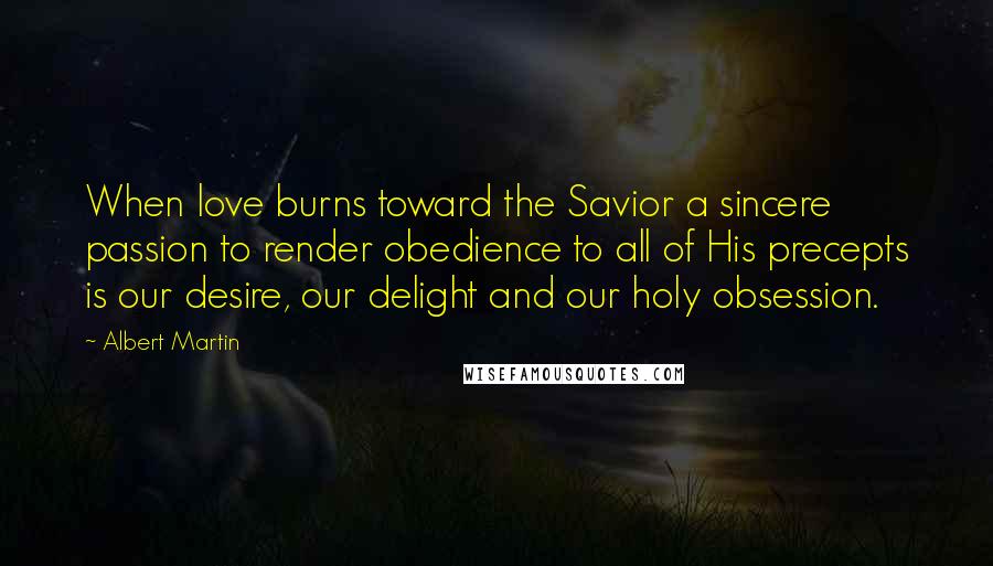 Albert Martin quotes: When love burns toward the Savior a sincere passion to render obedience to all of His precepts is our desire, our delight and our holy obsession. Albert Martin quotes: When love burns toward the Savior a sincere passion to render obedience to all of His precepts is our desire, our delight and our holy obsession.