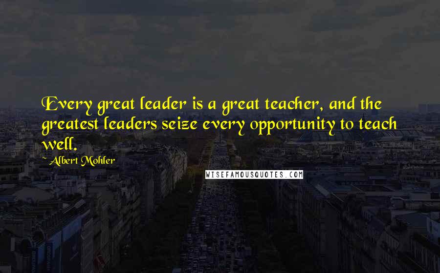 Albert Mohler quotes: Every great leader is a great teacher, and the greatest leaders seize every opportunity to teach well.