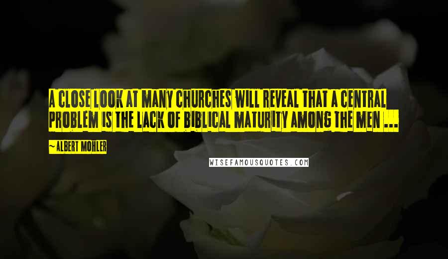 Albert Mohler quotes: A close look at many churches will reveal that a central problem is the lack of biblical maturity among the men ...