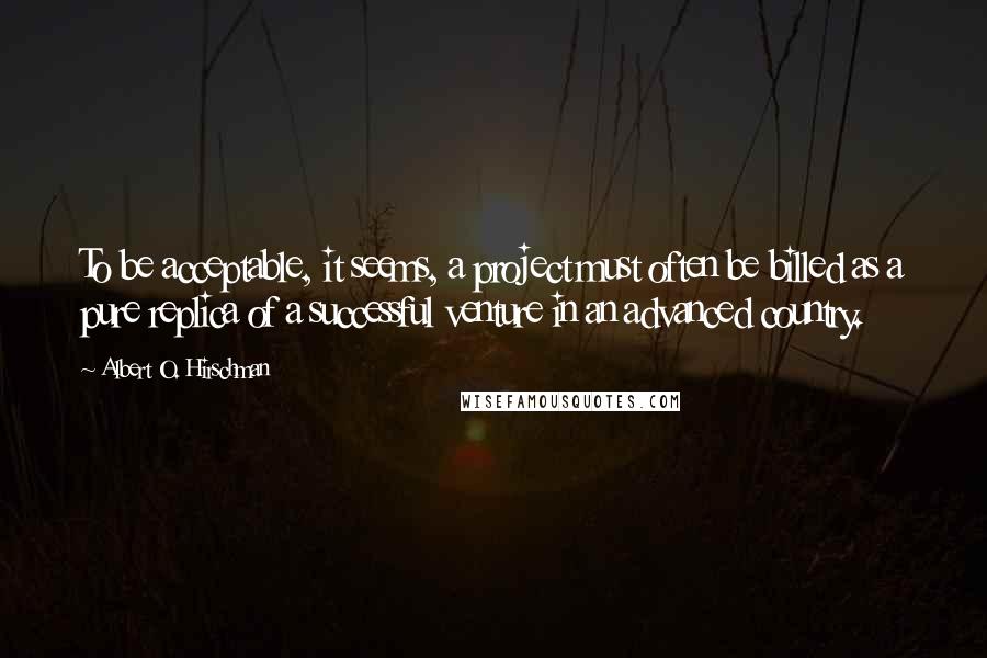 Albert O. Hirschman quotes: To be acceptable, it seems, a project must often be billed as a pure replica of a successful venture in an advanced country.