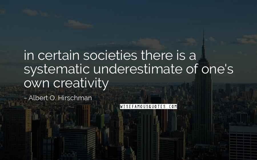 Albert O. Hirschman quotes: in certain societies there is a systematic underestimate of one's own creativity