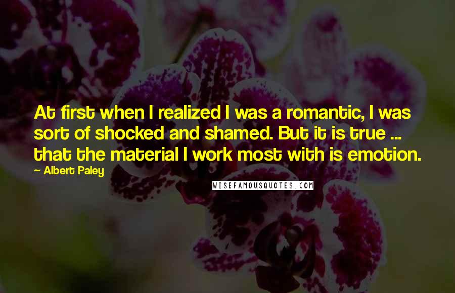 Albert Paley quotes: At first when I realized I was a romantic, I was sort of shocked and shamed. But it is true ... that the material I work most with is emotion.