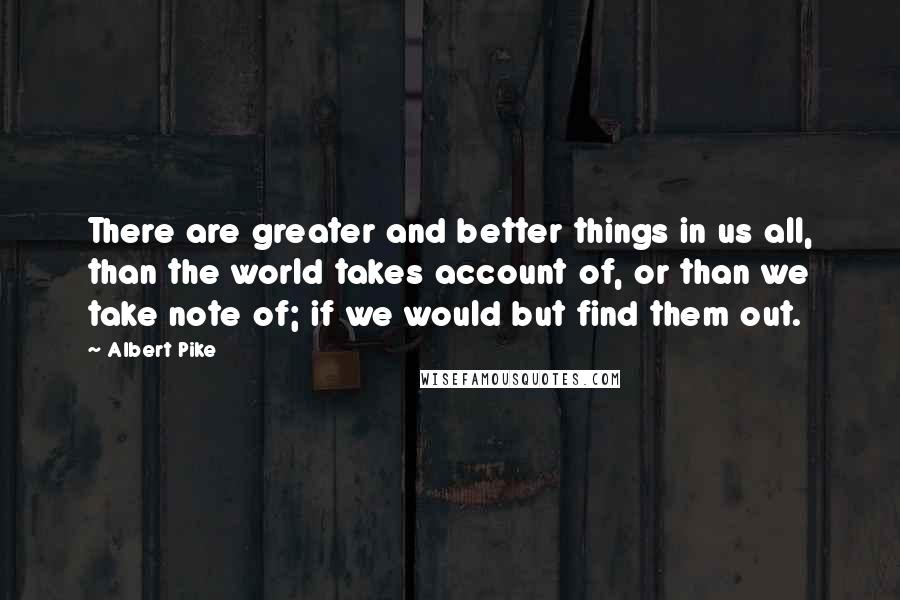 Albert Pike quotes: There are greater and better things in us all, than the world takes account of, or than we take note of; if we would but find them out.