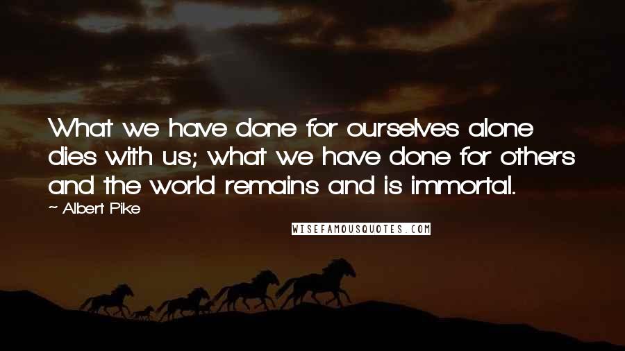 Albert Pike quotes: What we have done for ourselves alone dies with us; what we have done for others and the world remains and is immortal.