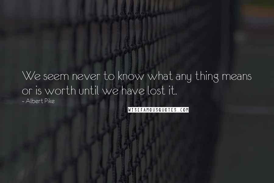 Albert Pike quotes: We seem never to know what any thing means or is worth until we have lost it.