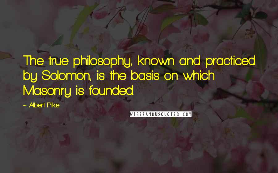 Albert Pike quotes: The true philosophy, known and practiced by Solomon, is the basis on which Masonry is founded.