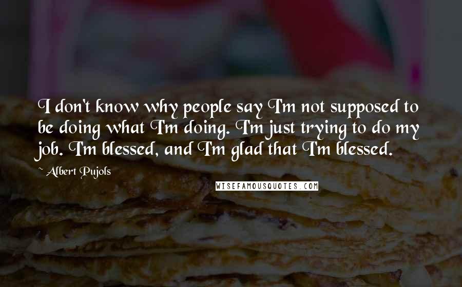 Albert Pujols quotes: I don't know why people say I'm not supposed to be doing what I'm doing. I'm just trying to do my job. I'm blessed, and I'm glad that I'm blessed. Albert Pujols quotes: I don't know why people say I'm not supposed to be doing what I'm doing. I'm just trying to do my job. I'm blessed, and I'm glad that I'm blessed.