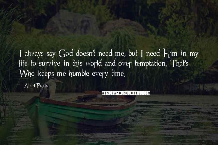 Albert Pujols quotes: I always say God doesn't need me, but I need Him in my life to survive in this world and over temptation. That's Who keeps me humble every time. Albert Pujols quotes: I always say God doesn't need me, but I need Him in my life to survive in this world and over temptation. That's Who keeps me humble every time.