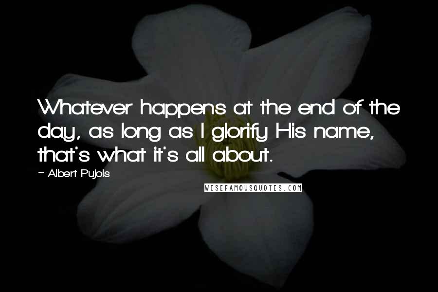Albert Pujols quotes: Whatever happens at the end of the day, as long as I glorify His name, that's what it's all about. Albert Pujols quotes: Whatever happens at the end of the day, as long as I glorify His name, that's what it's all about.