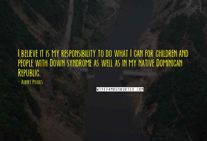 Albert Pujols quotes: I believe it is my responsibility to do what I can for children and people with Down syndrome as well as in my native Dominican Republic.