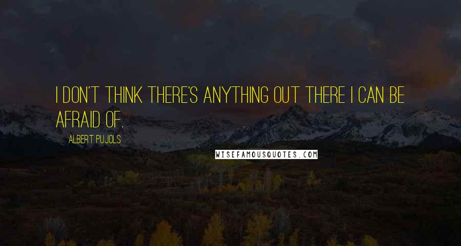 Albert Pujols quotes: I don't think there's anything out there I can be afraid of. Albert Pujols quotes: I don't think there's anything out there I can be afraid of.