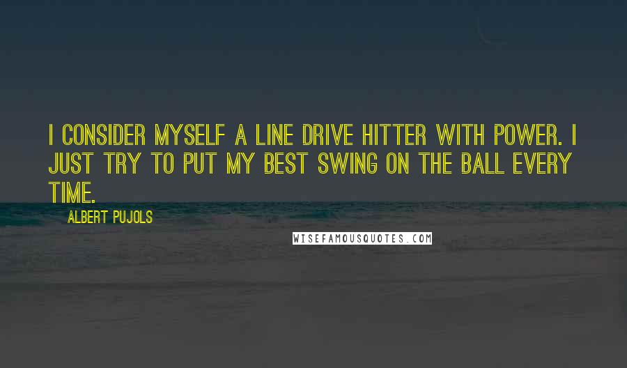 Albert Pujols quotes: I consider myself a line drive hitter with power. I just try to put my best swing on the ball every time.