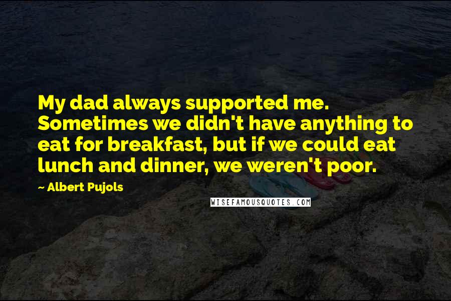 Albert Pujols quotes: My dad always supported me. Sometimes we didn't have anything to eat for breakfast, but if we could eat lunch and dinner, we weren't poor. Albert Pujols quotes: My dad always supported me. Sometimes we didn't have anything to eat for breakfast, but if we could eat lunch and dinner, we weren't poor.