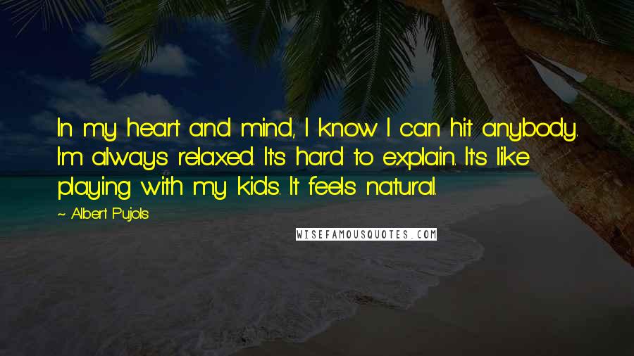 Albert Pujols quotes: In my heart and mind, I know I can hit anybody. I'm always relaxed. It's hard to explain. It's like playing with my kids. It feels natural.