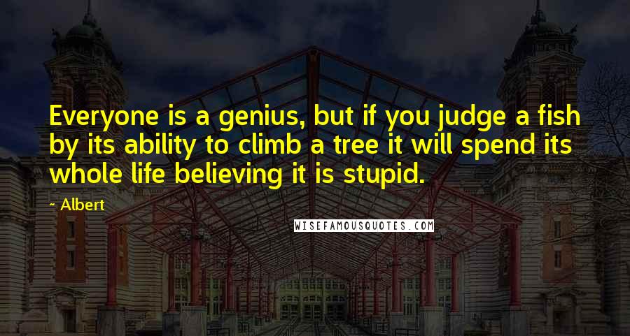 Albert quotes: Everyone is a genius, but if you judge a fish by its ability to climb a tree it will spend its whole life believing it is stupid. Albert quotes: Everyone is a genius, but if you judge a fish by its ability to climb a tree it will spend its whole life believing it is stupid.