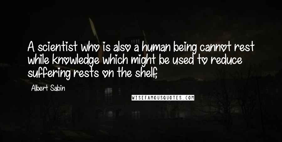 Albert Sabin quotes: A scientist who is also a human being cannot rest while knowledge which might be used to reduce suffering rests on the shelf,