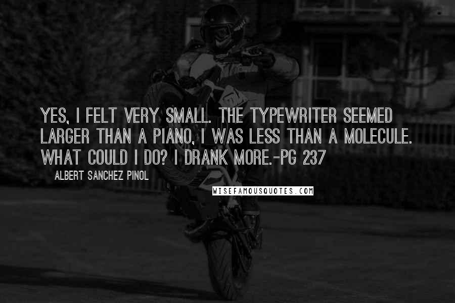 Albert Sanchez Pinol quotes: Yes, I felt very small. The typewriter seemed larger than a piano, I was less than a molecule. What could I do? I drank more.-pg 237 Albert Sanchez Pinol quotes: Yes, I felt very small. The typewriter seemed larger than a piano, I was less than a molecule. What could I do? I drank more.-pg 237