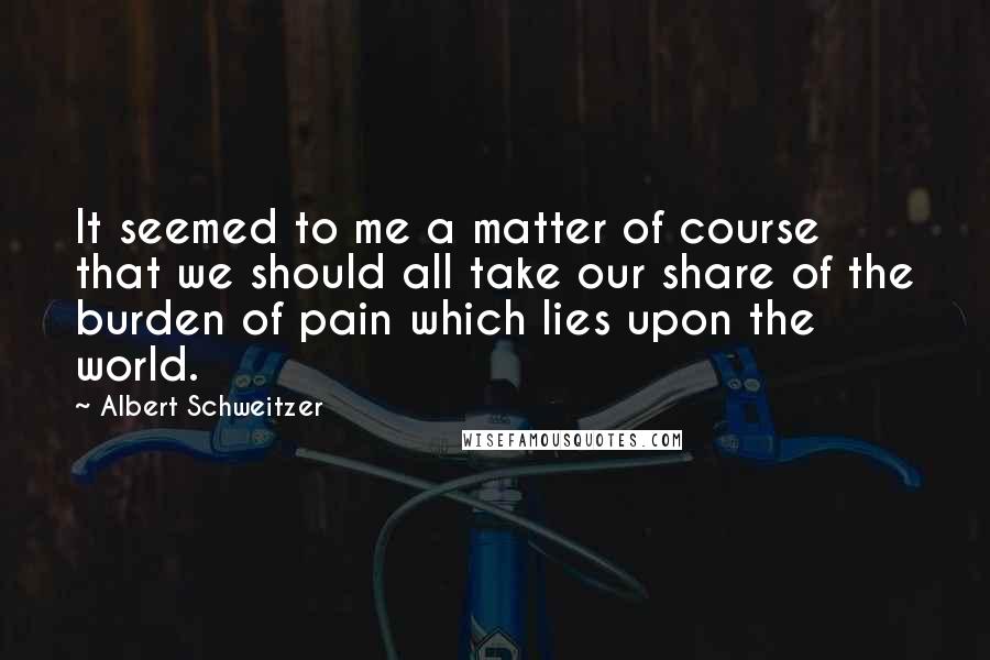 Albert Schweitzer quotes: It seemed to me a matter of course that we should all take our share of the burden of pain which lies upon the world.