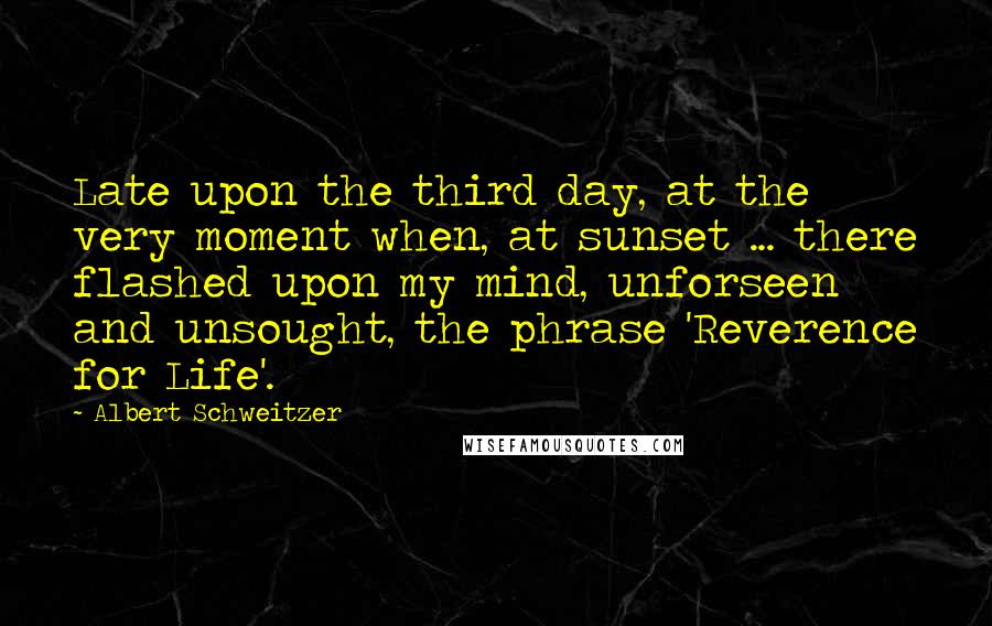 Albert Schweitzer quotes: Late upon the third day, at the very moment when, at sunset ... there flashed upon my mind, unforseen and unsought, the phrase 'Reverence for Life'.
