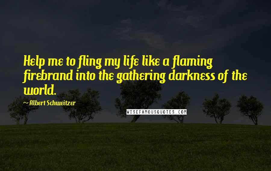 Albert Schweitzer quotes: Help me to fling my life like a flaming firebrand into the gathering darkness of the world.