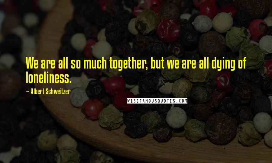 Albert Schweitzer quotes: We are all so much together, but we are all dying of loneliness.