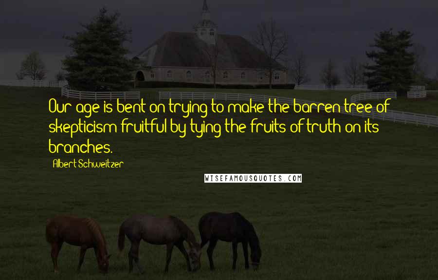 Albert Schweitzer quotes: Our age is bent on trying to make the barren tree of skepticism fruitful by tying the fruits of truth on its branches.