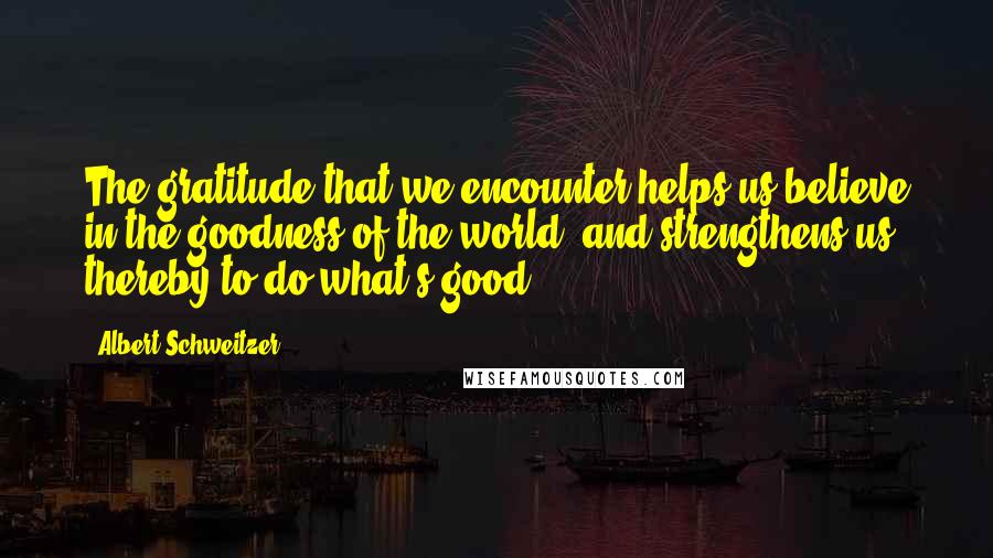 Albert Schweitzer quotes: The gratitude that we encounter helps us believe in the goodness of the world, and strengthens us thereby to do what's good.