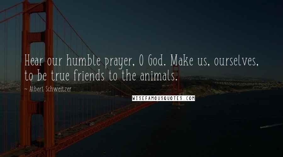 Albert Schweitzer quotes: Hear our humble prayer, O God. Make us, ourselves, to be true friends to the animals.