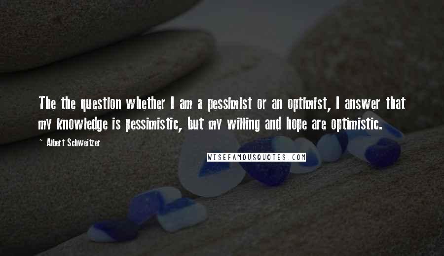 Albert Schweitzer quotes: The the question whether I am a pessimist or an optimist, I answer that my knowledge is pessimistic, but my willing and hope are optimistic.