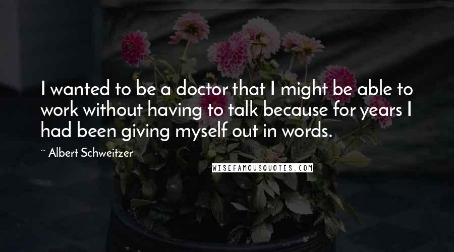 Albert Schweitzer quotes: I wanted to be a doctor that I might be able to work without having to talk because for years I had been giving myself out in words.