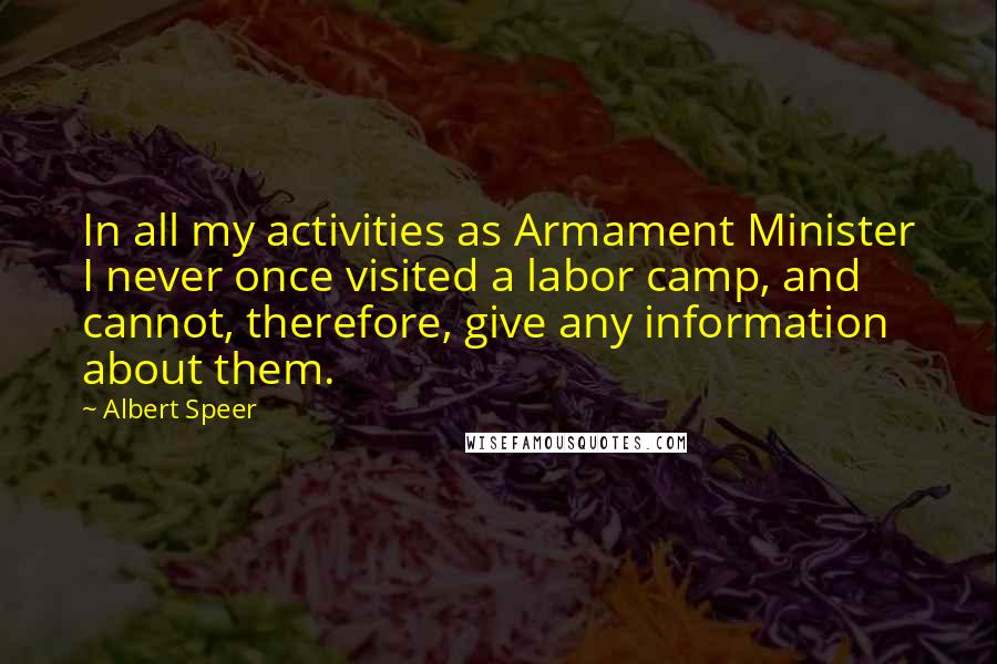 Albert Speer quotes: In all my activities as Armament Minister I never once visited a labor camp, and cannot, therefore, give any information about them. Albert Speer quotes: In all my activities as Armament Minister I never once visited a labor camp, and cannot, therefore, give any information about them.