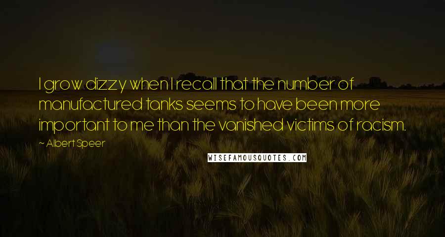 Albert Speer quotes: I grow dizzy when I recall that the number of manufactured tanks seems to have been more important to me than the vanished victims of racism. Albert Speer quotes: I grow dizzy when I recall that the number of manufactured tanks seems to have been more important to me than the vanished victims of racism.