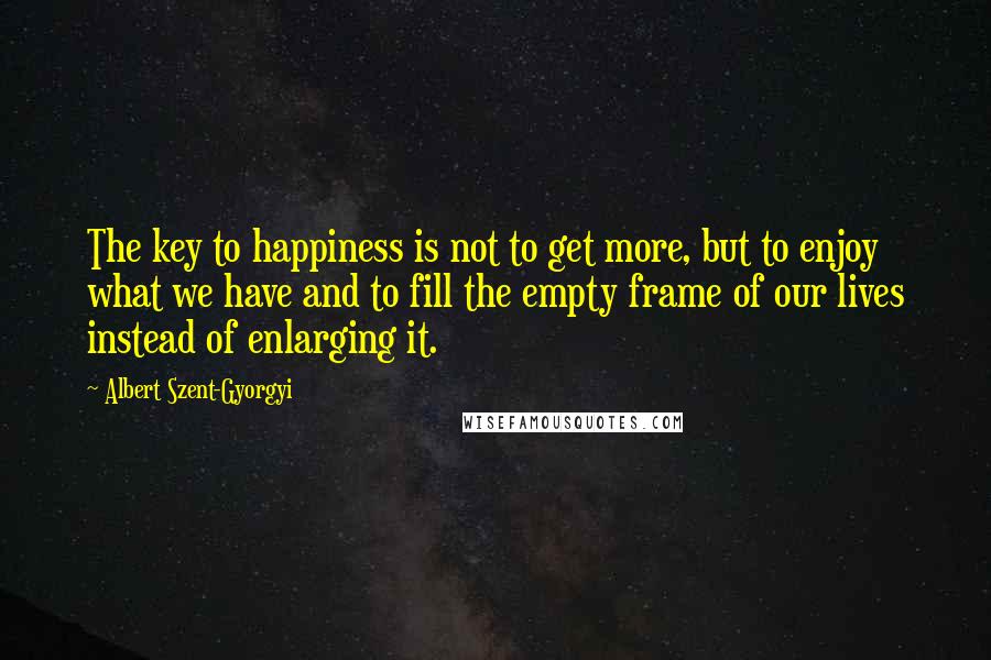 Albert Szent-Gyorgyi quotes: The key to happiness is not to get more, but to enjoy what we have and to fill the empty frame of our lives instead of enlarging it.